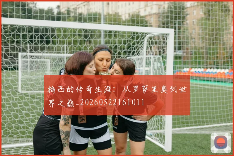 梅西的传奇生涯：从罗萨里奥到世界之巅_20260522161011
