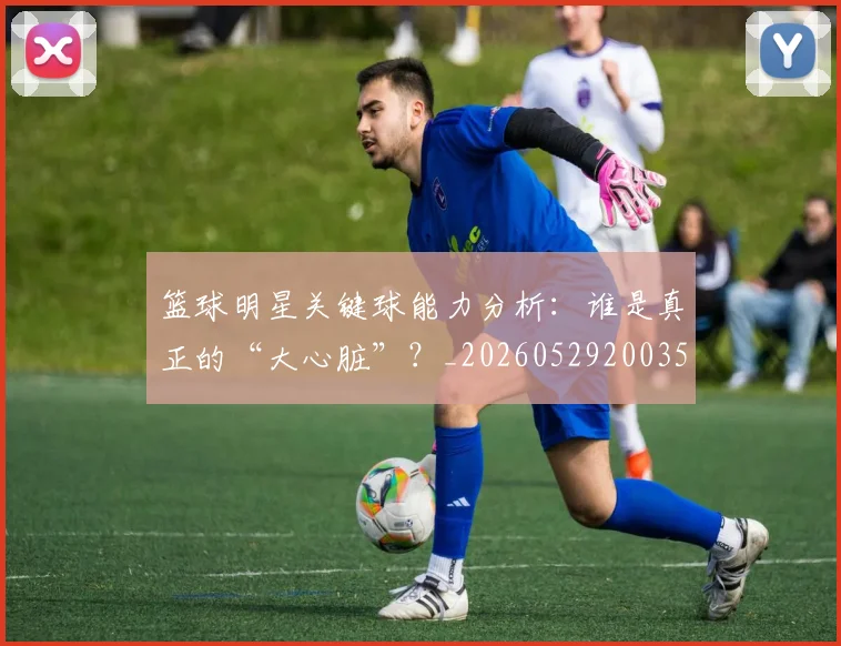 篮球明星关键球能力分析:谁是真正的“大心脏”?_20260529200355_20260610000344