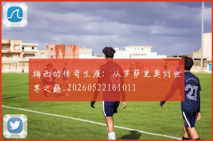 梅西的传奇生涯：从罗萨里奥到世界之巅_20260522161011