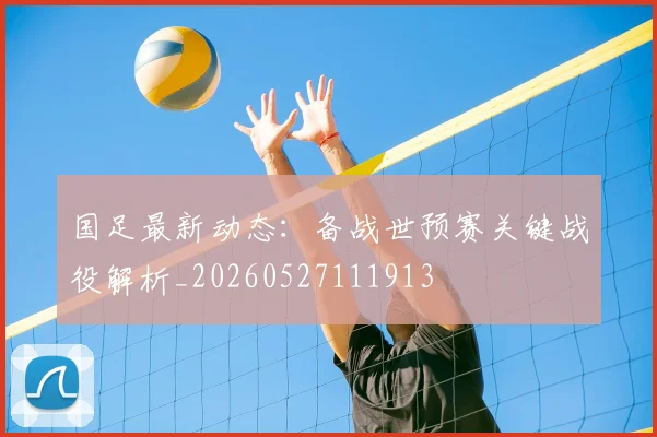 国足最新动态：备战世预赛关键战役解析_20260527111913