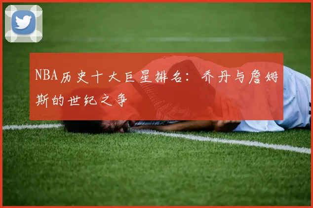 NBA历史十大巨星排名:乔丹与詹姆斯的世纪之争