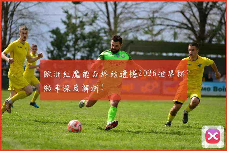 欧洲红魔能否终结遗憾2026世界杯赔率深度解析!