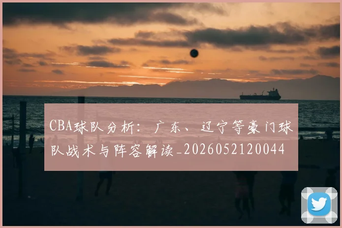 CBA球队分析:广东、辽宁等豪门球队战术与阵容解读_20260521200448_20260606165254