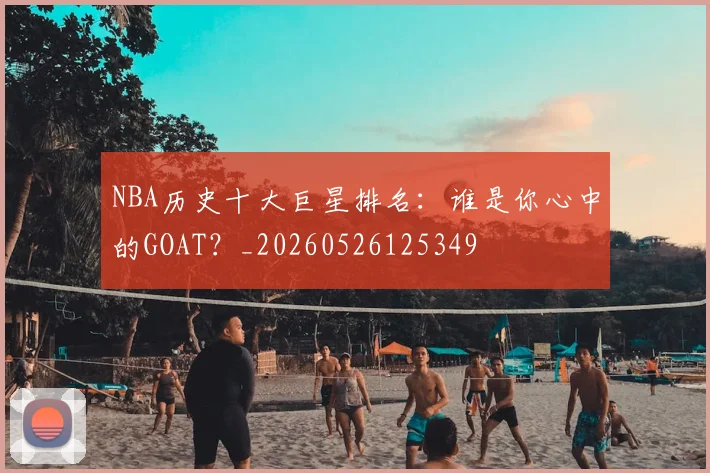 NBA历史十大巨星排名：谁是你心中的GOAT？_20260526125349