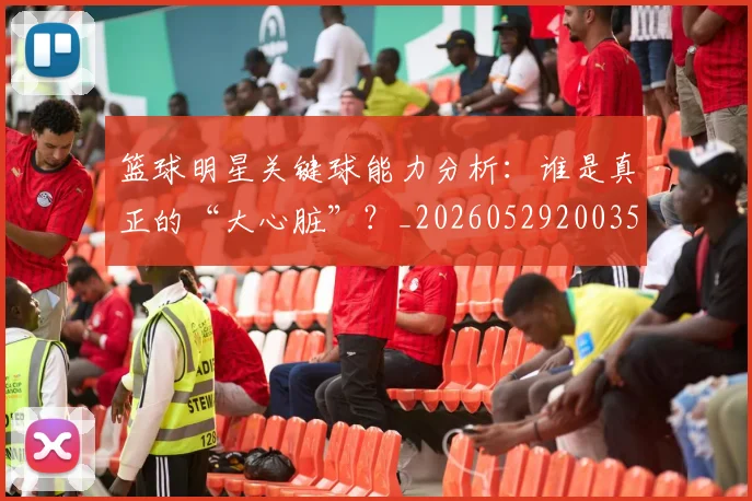 篮球明星关键球能力分析:谁是真正的“大心脏”?_20260529200355_20260610000344