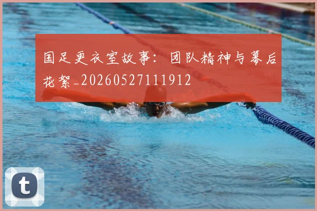 国足更衣室故事：团队精神与幕后花絮_20260527111912