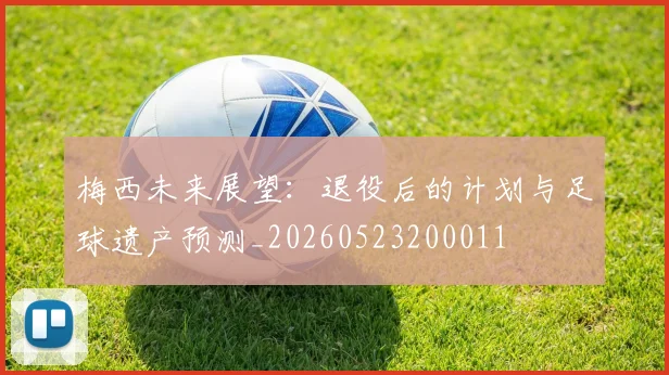 梅西未来展望：退役后的计划与足球遗产预测_20260523200011