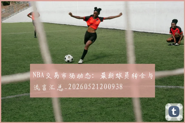 NBA交易市场动态:最新球员转会与流言汇总_20260521200938