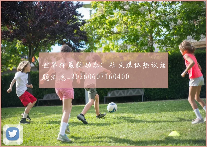世界杯最新动态:社交媒体热议话题汇总_20260607160400